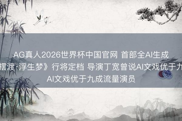 AG真人2026世界杯中国官网 首部全AI生成电影《灵魂摆渡·浮生梦》行将定档 导演丁宽曾说AI文戏优于九成流量演员