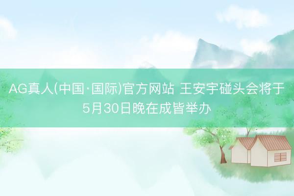 AG真人(中国·国际)官方网站 王安宇碰头会将于5月30日晚在成皆举办