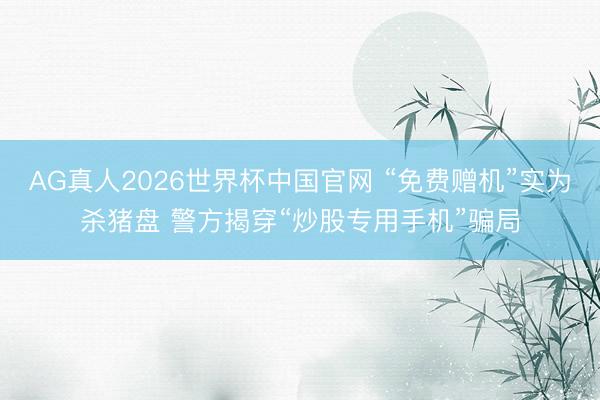AG真人2026世界杯中国官网 “免费赠机”实为杀猪盘 警方揭穿“炒股专用手机”骗局