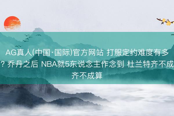 AG真人(中国·国际)官方网站 打服定约难度有多大? 乔丹之后 NBA就5东说念主作念到 杜兰特齐不成算