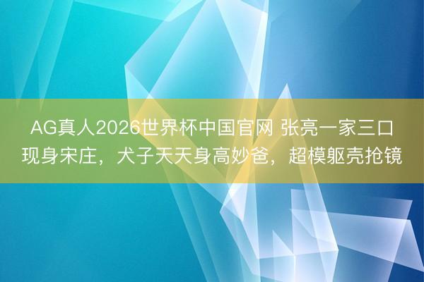 AG真人2026世界杯中国官网 张亮一家三口现身宋庄,犬子天天身高妙爸,超模躯壳抢镜