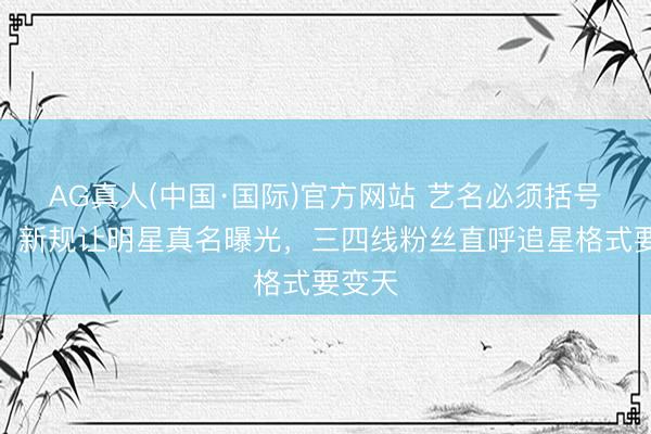 AG真人(中国·国际)官方网站 艺名必须括号标注！新规让明星真名曝光，三四线粉丝直呼追星格式要变天