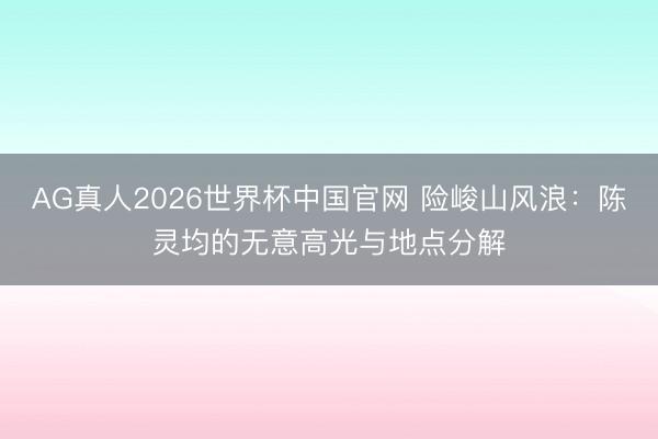AG真人2026世界杯中国官网 险峻山风浪：陈灵均的无意高光与地点分解