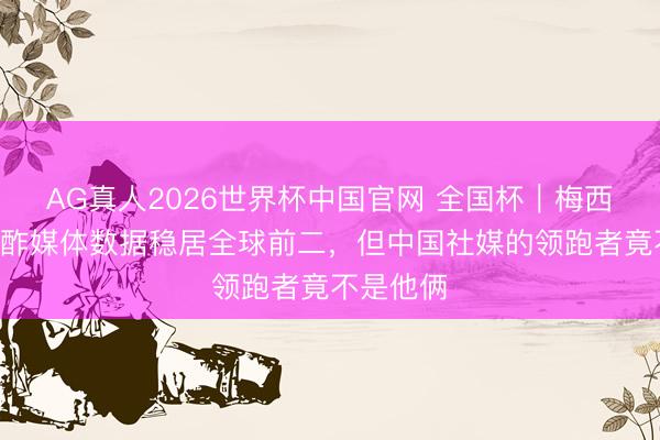 AG真人2026世界杯中国官网 全国杯｜梅西C罗的酬酢媒体数据稳居全球前二，但中国社媒的领跑者竟不是他俩