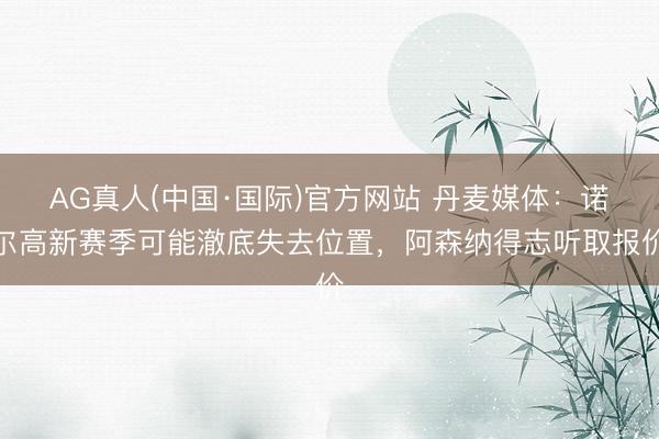 AG真人(中国·国际)官方网站 丹麦媒体：诺尔高新赛季可能澈底失去位置，阿森纳得志听取报价