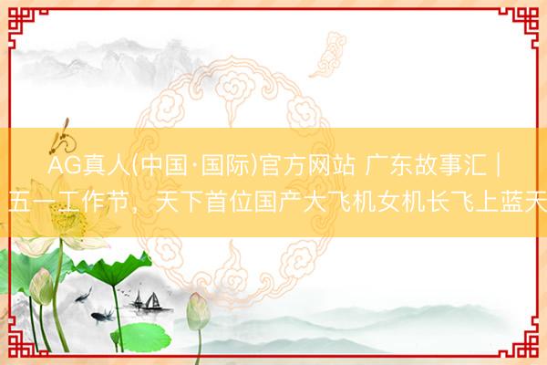 AG真人(中国·国际)官方网站 广东故事汇 | 五一工作节，天下首位国产大飞机女机长飞上蓝天