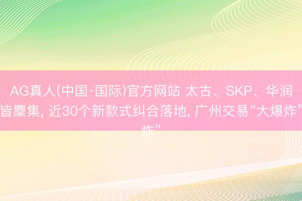 AG真人(中国·国际)官方网站 太古、SKP、华润皆麇集， 近30个新款式纠合落地， 广州交易“大爆炸”