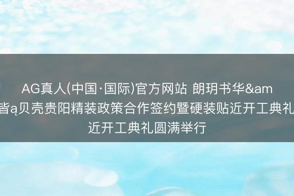 AG真人(中国·国际)官方网站 朗玥书华&贝壳圣皆ą贝壳贵阳精装政策合作签约暨硬装贴近开工典礼圆满举行