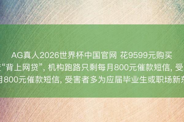 AG真人2026世界杯中国官网 花9599元购买“包上岸考编培训班”变“背上网贷”， 机构跑路只剩每月800元催款短信， 受害者多为应届毕业生或职场新东谈主
