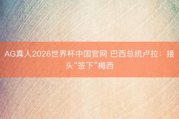AG真人2026世界杯中国官网 巴西总统卢拉：接头“签下”梅西