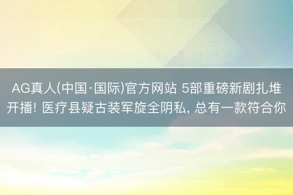 AG真人(中国·国际)官方网站 5部重磅新剧扎堆开播! 医疗县疑古装军旋全阴私, 总有一款符合你