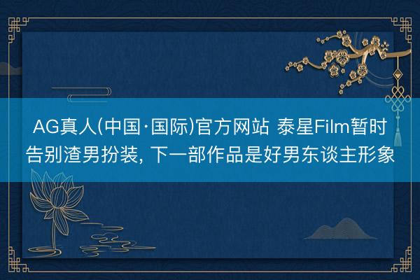 AG真人(中国·国际)官方网站 泰星Film暂时告别渣男扮装， 下一部作品是好男东谈主形象