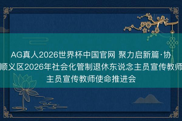 AG真人2026世界杯中国官网 聚力启新篇·协同暖银龄:顺义区2026年社会化管制退休东说念主员宣传教师使命推进会