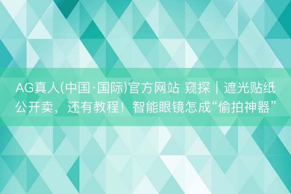 AG真人(中国·国际)官方网站 窥探|遮光贴纸公开卖,还有教程!智能眼镜怎成“偷拍神器”
