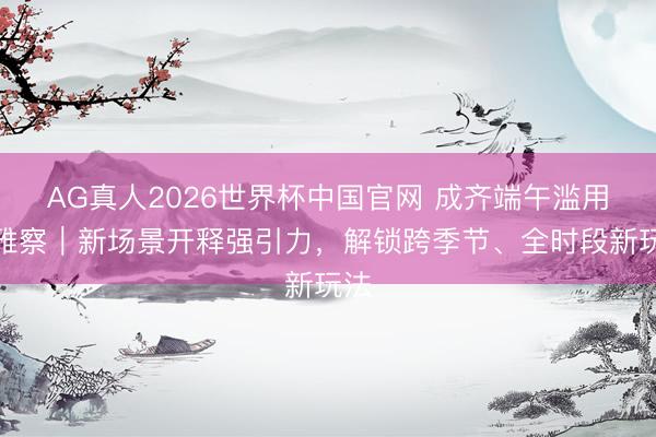 AG真人2026世界杯中国官网 成齐端午滥用不雅察|新场景开释强引力,解锁跨季节、全时段新玩法