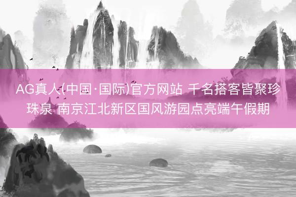 AG真人(中国·国际)官方网站 千名搭客皆聚珍珠泉 南京江北新区国风游园点亮端午假期