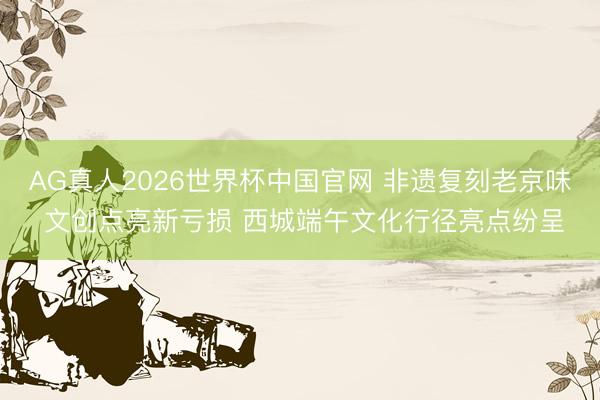 AG真人2026世界杯中国官网 非遗复刻老京味 文创点亮新亏损 西城端午文化行径亮点纷呈