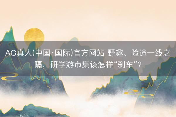 AG真人(中国·国际)官方网站 野趣、险途一线之隔，研学游市集该怎样“刹车”？