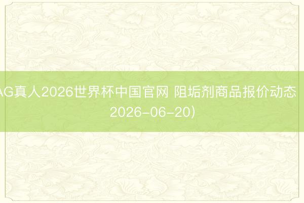 AG真人2026世界杯中国官网 阻垢剂商品报价动态(2026-06-20)