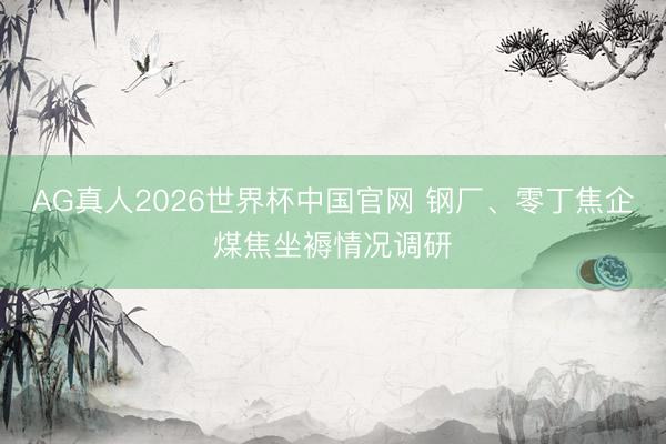 AG真人2026世界杯中国官网 钢厂、零丁焦企煤焦坐褥情况调研